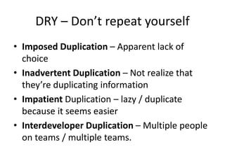 DRY – Don’t repeat yourself
• Imposed Duplication – Apparent lack of
choice
• Inadvertent Duplication – Not realize that
they’re duplicating information
• Impatient Duplication – lazy / duplicate
because it seems easier
• Interdeveloper Duplication – Multiple people
on teams / multiple teams.
 