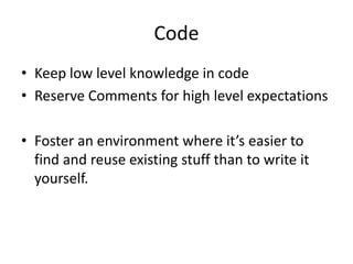 Code
• Keep low level knowledge in code
• Reserve Comments for high level expectations
• Foster an environment where it’s easier to
find and reuse existing stuff than to write it
yourself.
 