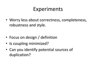 Experiments
• Worry less about correctness, completeness,
robustness and style.
• Focus on design / definition
• Is coupling minimized?
• Can you identify potential sources of
duplication?
 
