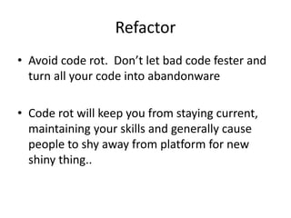 Refactor
• Avoid code rot. Don’t let bad code fester and
turn all your code into abandonware
• Code rot will keep you from staying current,
maintaining your skills and generally cause
people to shy away from platform for new
shiny thing..
 
