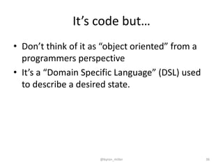 It’s code but…
• Don’t think of it as “object oriented” from a
programmers perspective
• It’s a “Domain Specific Language” (DSL) used
to describe a desired state.
@byron_miller 36
 