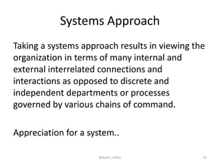 Systems Approach
Taking a systems approach results in viewing the
organization in terms of many internal and
external interrelated connections and
interactions as opposed to discrete and
independent departments or processes
governed by various chains of command.
Appreciation for a system..
@byron_miller 45
 