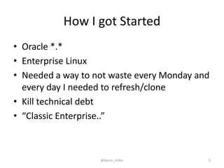 How I got Started
• Oracle *.*
• Enterprise Linux
• Needed a way to not waste every Monday and
every day I needed to refresh/clone
• Kill technical debt
• “Classic Enterprise..”
@byron_miller 5
 