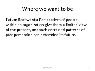 Where we want to be
Future Backwards: Perspectives of people
within an organization give them a limited view
of the present, and such entrained patterns of
past perception can determine its future.
@byron_miller 53
 