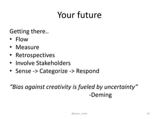Your future
Getting there..
• Flow
• Measure
• Retrospectives
• Involve Stakeholders
• Sense -> Categorize -> Respond
“Bias against creativity is fueled by uncertainty”
-Deming
@byron_miller 54
 