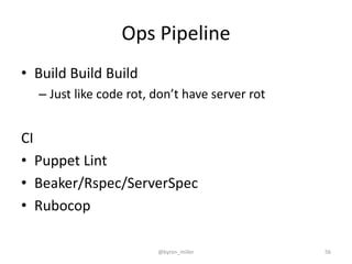 Ops Pipeline
• Build Build Build
– Just like code rot, don’t have server rot
CI
• Puppet Lint
• Beaker/Rspec/ServerSpec
• Rubocop
@byron_miller 56
 