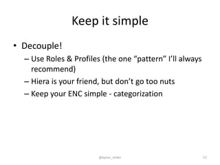 Keep it simple
• Decouple!
– Use Roles & Profiles (the one “pattern” I’ll always
recommend)
– Hiera is your friend, but don’t go too nuts
– Keep your ENC simple - categorization
@byron_miller 57
 