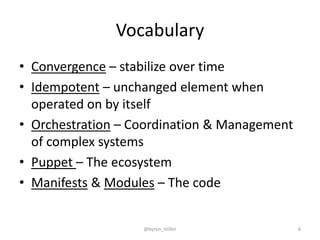 Vocabulary
• Convergence – stabilize over time
• Idempotent – unchanged element when
operated on by itself
• Orchestration – Coordination & Management
of complex systems
• Puppet – The ecosystem
• Manifests & Modules – The code
@byron_miller 6
 