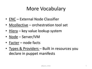 More Vocabulary
• ENC – External Node Classifier
• Mcollective – orchestration tool set
• Hiera – key value lookup system
• Node – Server/VM
• Facter – node facts
• Types & Providers – Built in resources you
declare in puppet manifests
@byron_miller 7
 