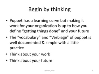 Begin by thinking
• Puppet has a learning curve but making it
work for your organization is up to how you
define “getting things done” and your future
• The “vocabulary” and “Verbiage” of puppet is
well documented & simple with a little
practice
• Think about your work
• Think about your future
@byron_miller 9
 