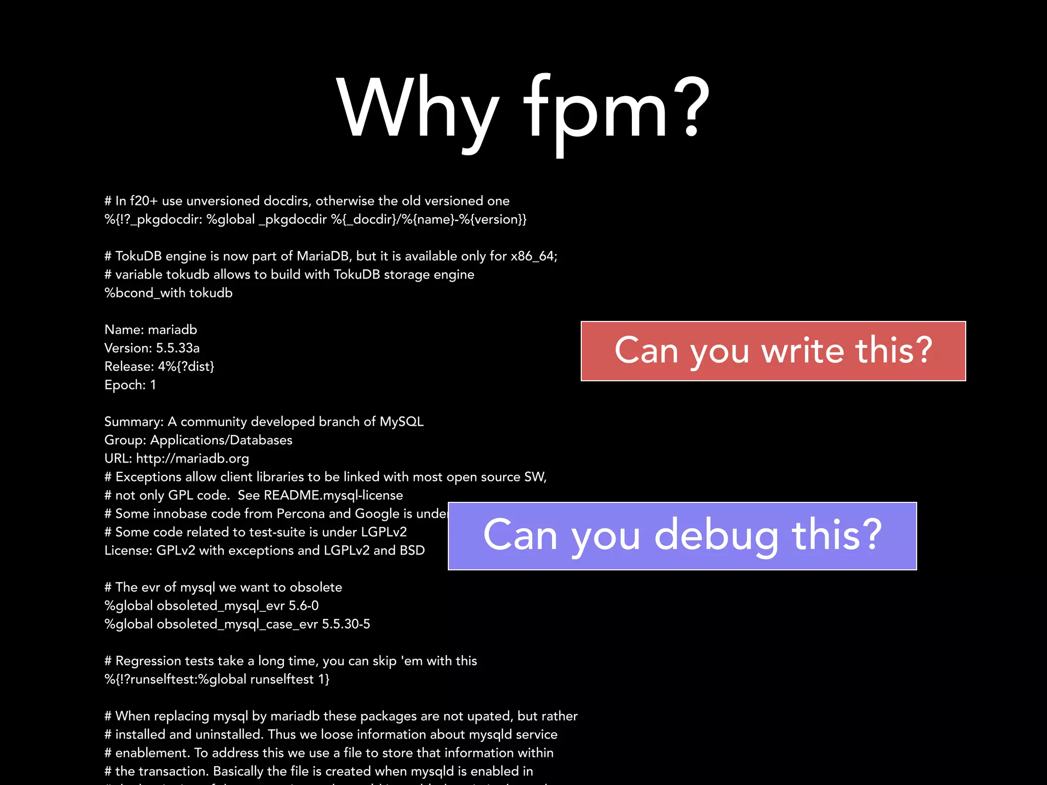 Why fpm?
# In f20+ use unversioned docdirs, otherwise the old versioned one
%{!?_pkgdocdir: %global _pkgdocdir %{_docdir}/%{name}-%{version}}
!
# TokuDB engine is now part of MariaDB, but it is available only for x86_64;
# variable tokudb allows to build with TokuDB storage engine
%bcond_with tokudb
!
Name: mariadb
Version: 5.5.33a
Release: 4%{?dist}
Epoch: 1
!
Summary: A community developed branch of MySQL
Group: Applications/Databases
URL: http://mariadb.org
# Exceptions allow client libraries to be linked with most open source SW,
# not only GPL code. See README.mysql-license
# Some innobase code from Percona and Google is under BSD license
# Some code related to test-suite is under LGPLv2
License: GPLv2 with exceptions and LGPLv2 and BSD
!
# The evr of mysql we want to obsolete
%global obsoleted_mysql_evr 5.6-0
%global obsoleted_mysql_case_evr 5.5.30-5
!
# Regression tests take a long time, you can skip 'em with this
%{!?runselftest:%global runselftest 1}
!
# When replacing mysql by mariadb these packages are not upated, but rather
# installed and uninstalled. Thus we loose information about mysqld service
# enablement. To address this we use a file to store that information within
# the transaction. Basically the file is created when mysqld is enabled in
Can you write this?
Can you debug this?
 