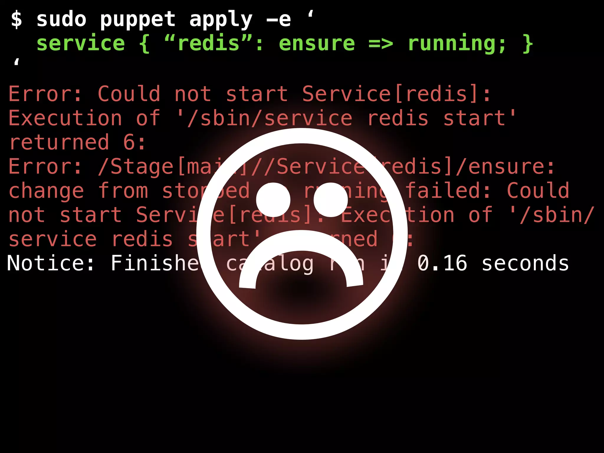 $ sudo puppet apply -e ‘
service { “redis”: ensure => running; }
‘
Error: Could not start Service[redis]:
Execution of '/sbin/service redis start'
returned 6:
Error: /Stage[main]//Service[redis]/ensure:
change from stopped to running failed: Could
not start Service[redis]: Execution of '/sbin/
service redis start' returned 6:
Notice: Finished catalog run in 0.16 seconds
☹
 