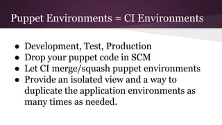 Puppet Environments = CI Environments
● Development, Test, Production
● Drop your puppet code in SCM
● Let CI merge/squash puppet environments
● Provide an isolated view and a way to
duplicate the application environments as
many times as needed.
 