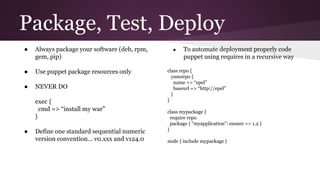 Package, Test, Deploy
● Always package your software (deb, rpm,
gem, pip)
● Use puppet package resources only
● NEVER DO
exec {
cmd => “install my war”
}
● Define one standard sequential numeric
version convention… v0.xxx and v124.0
● To automate deployment properly code
puppet using requires in a recursive way
class repo {
yumrepo {
name => “epel”
baseurl => “http://epel”
}
}
class mypackage {
require repo
package { “myapplication”: ensure => 1.2 }
}
node { include mypackage }
 