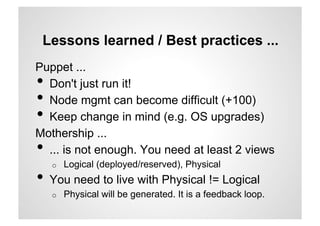Lessons learned / Best practices ...
Puppet ...
• Don't just run it!
• Node mgmt can become difficult (+100)
• Keep change in mind (e.g. OS upgrades)
Mothership ...
• ... is not enough. You need at least 2 views
     o    Logical (deployed/reserved), Physical
•  You need to live with Physical != Logical
     o    Physical will be generated. It is a feedback loop.
 