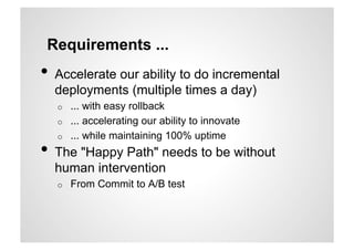 Requirements ...
•  Accelerate our ability to do incremental
  deployments (multiple times a day)
   o    ... with easy rollback
   o    ... accelerating our ability to innovate
   o    ... while maintaining 100% uptime
•  The "Happy Path" needs to be without
  human intervention
   o    From Commit to A/B test
 