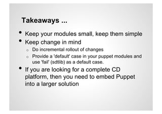 Takeaways ...
•  Keep your modules small, keep them simple
•  Keep change in mind
  o    Do incremental rollout of changes
  o    Provide a 'default' case in your puppet modules and
       use 'fail' (sdtlib) as a default case.
•  If you are looking for a complete CD
  platform, then you need to embed Puppet
  into a larger solution
 