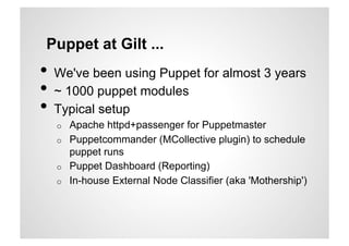 Puppet at Gilt ...
•  We've been using Puppet for almost 3 years
•  ~ 1000 puppet modules
•  Typical setup
  o    Apache httpd+passenger for Puppetmaster
  o    Puppetcommander (MCollective plugin) to schedule
       puppet runs
  o    Puppet Dashboard (Reporting)
  o    In-house External Node Classifier (aka 'Mothership')
 