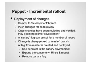 Puppet - Incremental rollout
•  Deployment of changes
  o    Commit to 'development' branch
  o    Push changes for code review
  o    Once changes have been reviewed and verified,
       they get merged into 'development'
  o    A 'canary' flag can be set for a number of nodes
  o    Change is cherry-picked to 'master' branch
  o    A 'tag' from master is created and deployed
          See behavior in the canary environment
          Expand the canary env. Rinse & repeat
          Remove canary flag
 