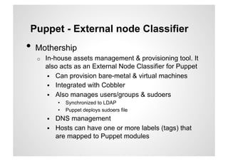 Puppet - External node Classifier
•  Mothership
  o    In-house assets management & provisioning tool. It
       also acts as an External Node Classifier for Puppet
          Can provision bare-metal & virtual machines
          Integrated with Cobbler
          Also manages users/groups & sudoers
            •    Synchronized to LDAP
            •    Puppet deploys sudoers file
           DNS management
           Hosts can have one or more labels (tags) that
            are mapped to Puppet modules
 