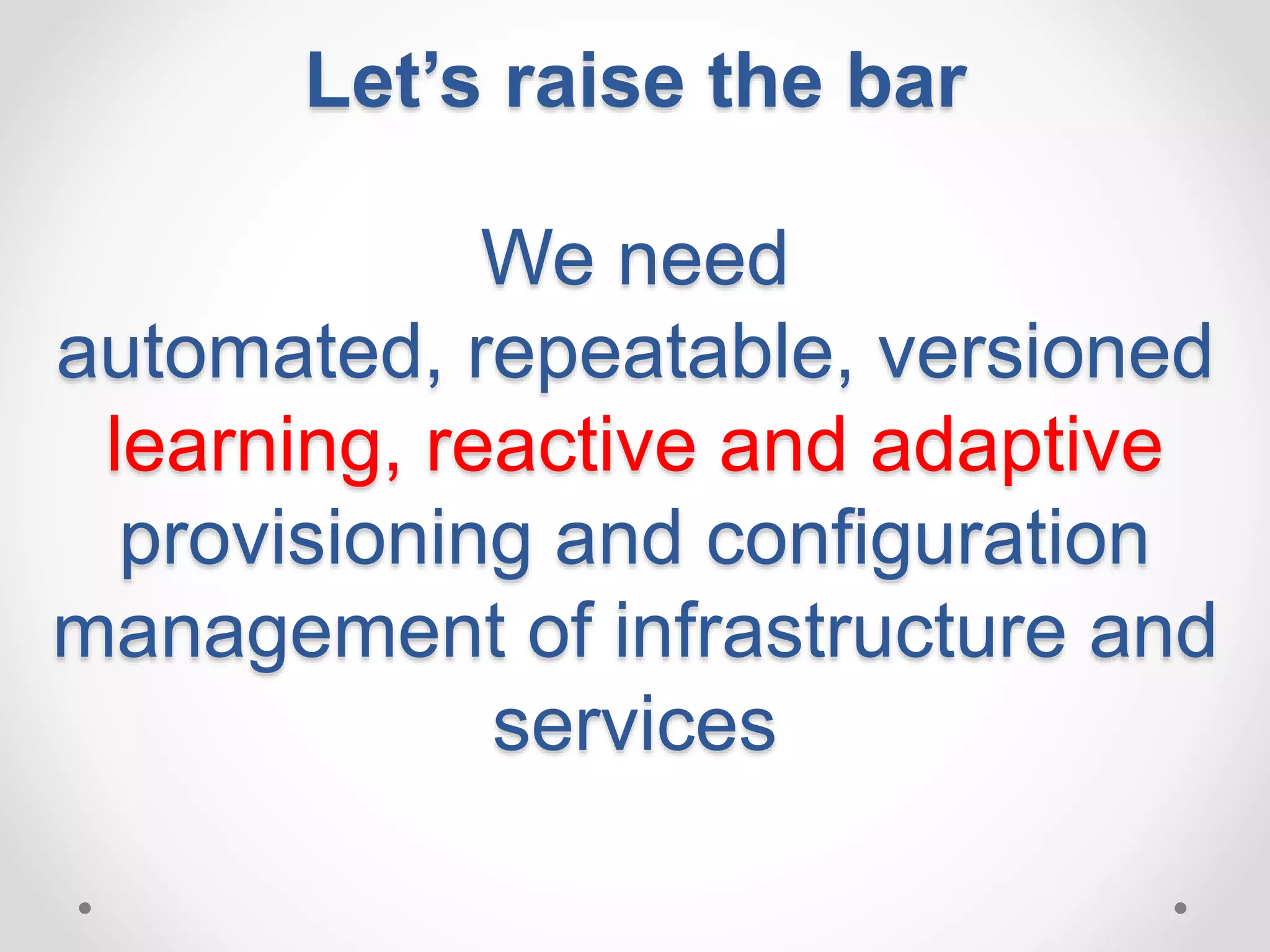 Let’s raise the bar 
We need 
automated, repeatable, versioned 
learning, reactive and adaptive 
provisioning and configuration 
management of infrastructure and 
services 
 