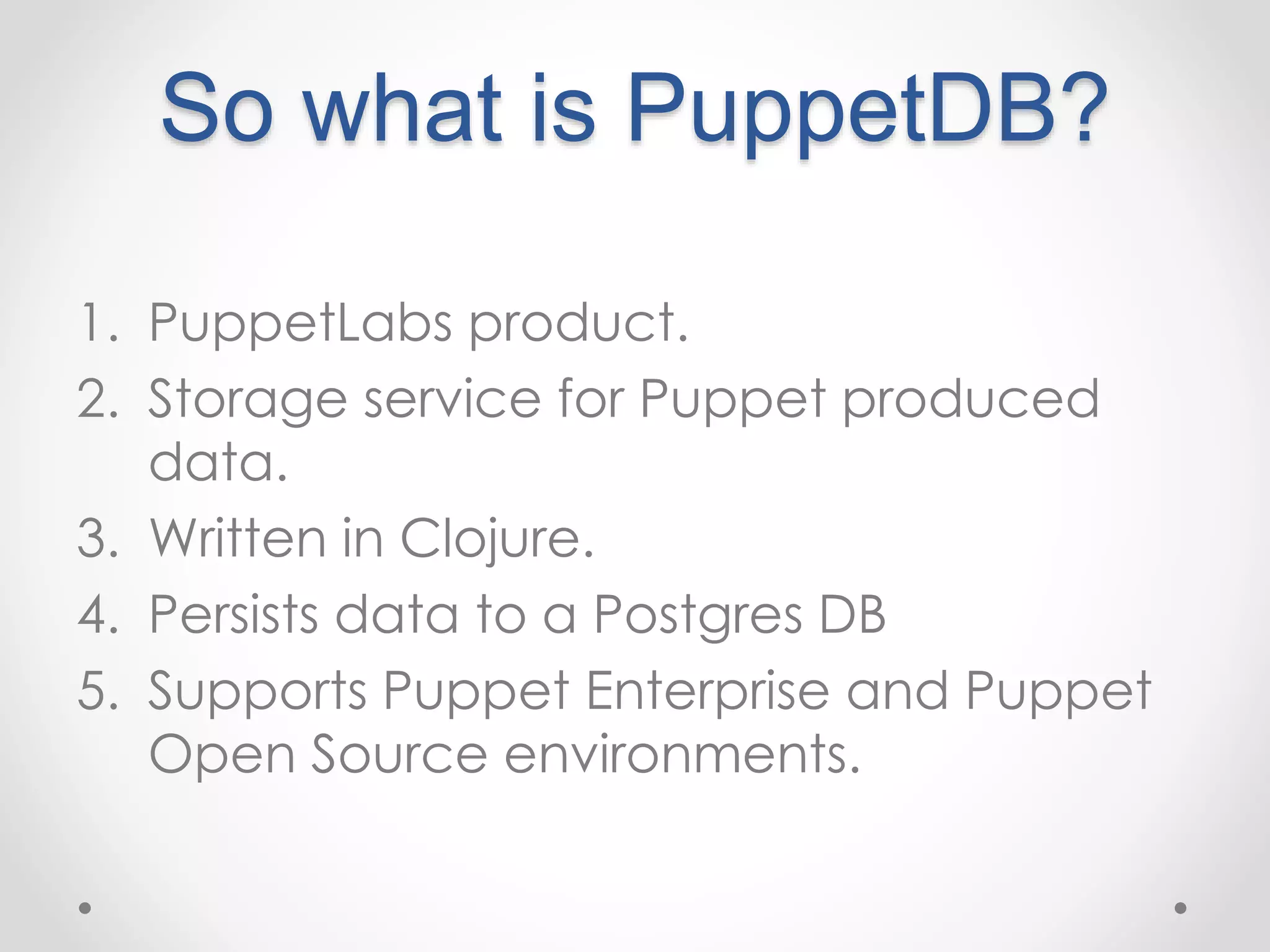 So what is PuppetDB? 
1. PuppetLabs product. 
2. Storage service for Puppet produced 
data. 
3. Written in Clojure. 
4. Persists data to a Postgres DB 
5. Supports Puppet Enterprise and Puppet 
Open Source environments. 
 