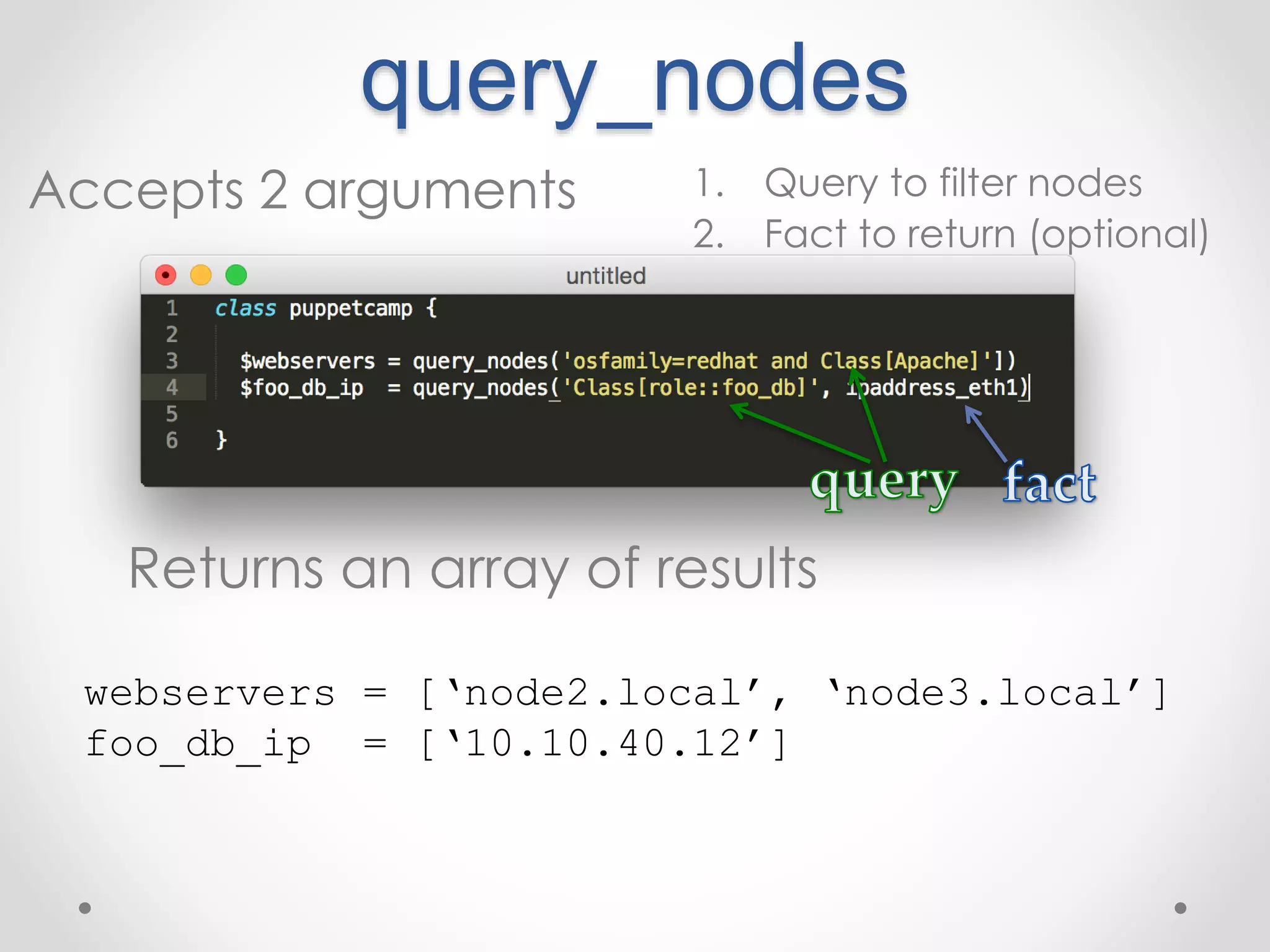 query_nodes 
Accepts 2 arguments 1. Query to filter nodes 
2. Fact to return (optional) 
Returns an array of results 
webservers = [‘node2.local’, ‘node3.local’] 
foo_db_ip = [‘10.10.40.12’] 
 