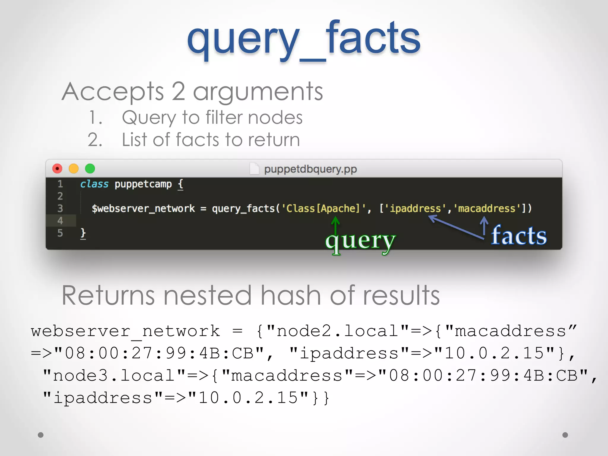query_facts 
Accepts 2 arguments 
1. Query to filter nodes 
2. List of facts to return 
Returns nested hash of results 
webserver_network = {"node2.local"=>{"macaddress” 
=>"08:00:27:99:4B:CB", "ipaddress"=>"10.0.2.15"}, 
"node3.local"=>{"macaddress"=>"08:00:27:99:4B:CB", 
"ipaddress"=>"10.0.2.15"}} 
 