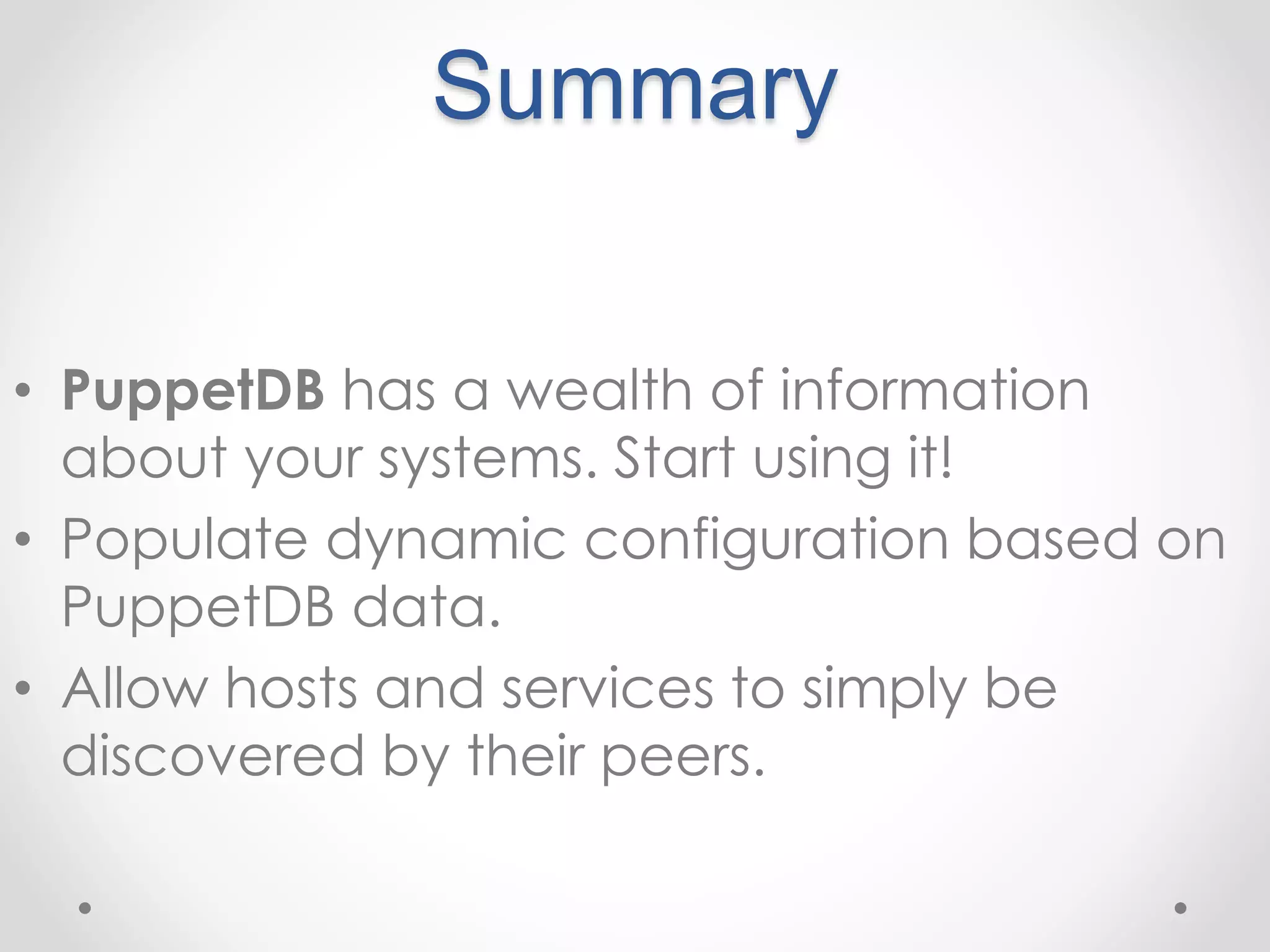 Summary 
• PuppetDB has a wealth of information 
about your systems. Start using it! 
• Populate dynamic configuration based on 
PuppetDB data. 
• Allow hosts and services to simply be 
discovered by their peers. 
 