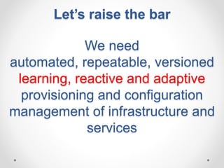 Let’s raise the bar 
We need 
automated, repeatable, versioned 
learning, reactive and adaptive 
provisioning and configuration 
management of infrastructure and 
services 
 