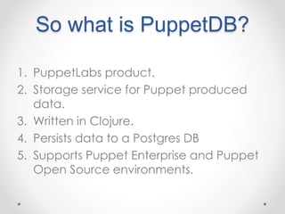 So what is PuppetDB? 
1. PuppetLabs product. 
2. Storage service for Puppet produced 
data. 
3. Written in Clojure. 
4. Persists data to a Postgres DB 
5. Supports Puppet Enterprise and Puppet 
Open Source environments. 
 
