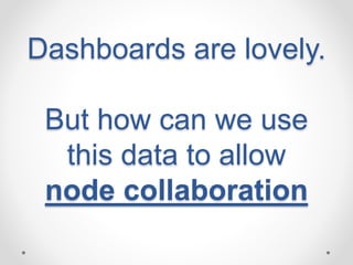 Dashboards are lovely. 
But how can we use 
this data to allow 
node collaboration 
 