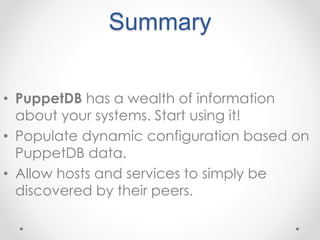 Summary 
• PuppetDB has a wealth of information 
about your systems. Start using it! 
• Populate dynamic configuration based on 
PuppetDB data. 
• Allow hosts and services to simply be 
discovered by their peers. 
 