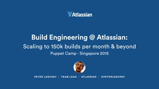 PETER LESCHEV • TEAM LEAD • ATLASSIAN • @PETERLESCHEV
Build Engineering @ Atlassian:
Scaling to 150k builds per month & beyond
Puppet Camp - Singapore 2015
 