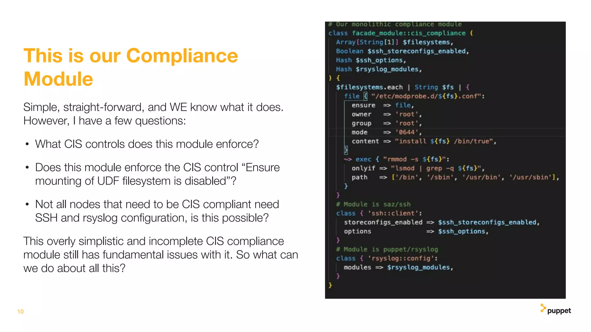 10
This is our Compliance
Module
Simple, straight-forward, and WE know what it does.
However, I have a few questions:
• What CIS controls does this module enforce?
• Does this module enforce the CIS control “Ensure
mounting of UDF ﬁlesystem is disabled”?
• Not all nodes that need to be CIS compliant need
SSH and rsyslog conﬁguration, is this possible?
This overly simplistic and incomplete CIS compliance
module still has fundamental issues with it. So what can
we do about all this?
 