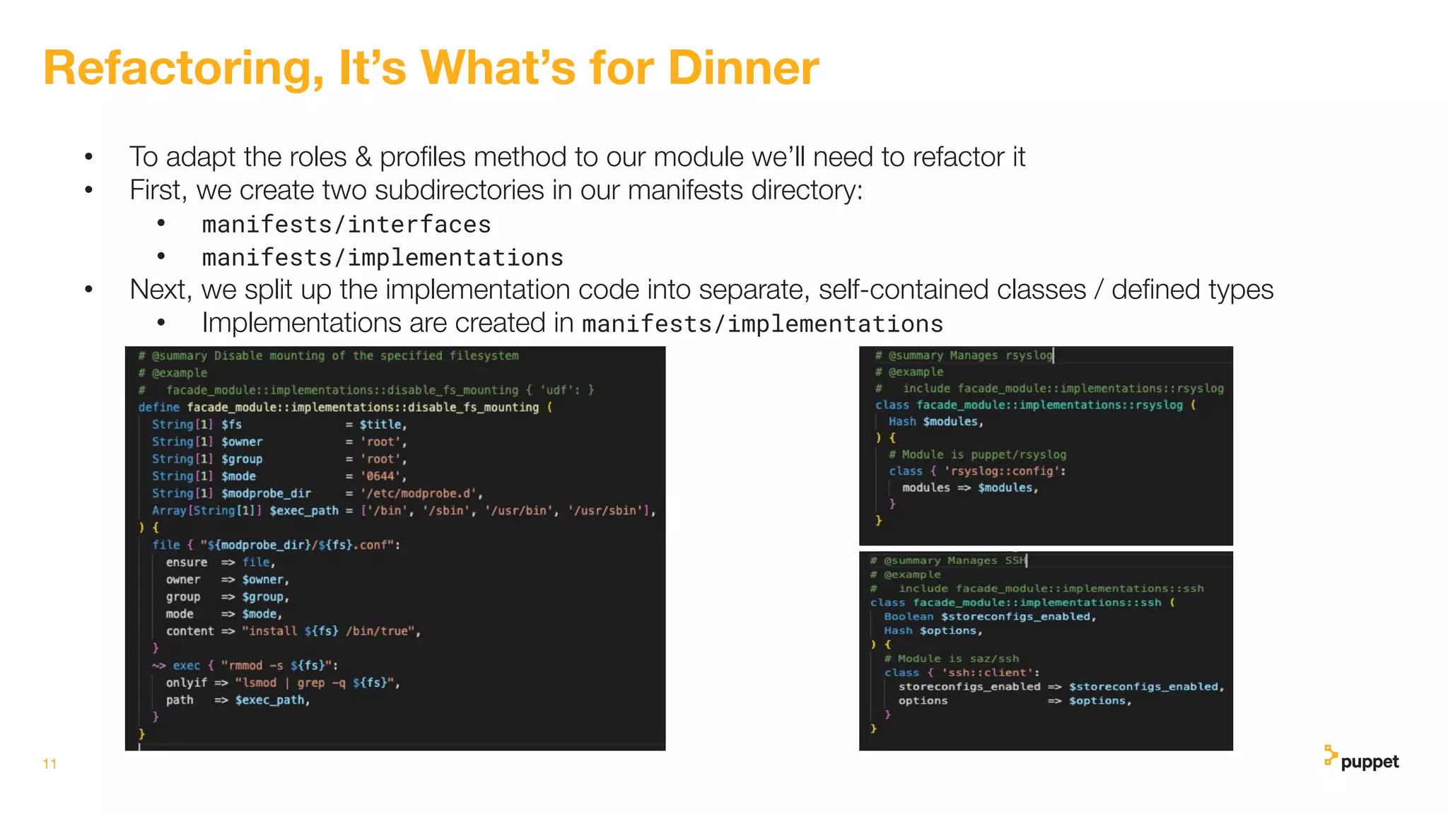 • To adapt the roles & proﬁles method to our module we’ll need to refactor it
• First, we create two subdirectories in our manifests directory:
• manifests/interfaces
• manifests/implementations
• Next, we split up the implementation code into separate, self-contained classes / deﬁned types
• Implementations are created in manifests/implementations
11
Refactoring, It’s What’s for Dinner
 