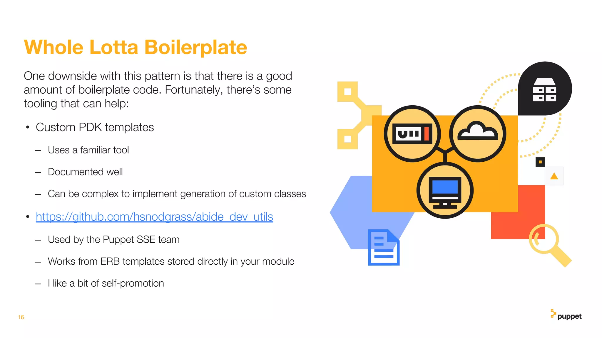 16
Whole Lotta Boilerplate
One downside with this pattern is that there is a good
amount of boilerplate code. Fortunately, there’s some
tooling that can help:
• Custom PDK templates
– Uses a familiar tool
– Documented well
– Can be complex to implement generation of custom classes
• https://github.com/hsnodgrass/abide_dev_utils
– Used by the Puppet SSE team
– Works from ERB templates stored directly in your module
– I like a bit of self-promotion
 