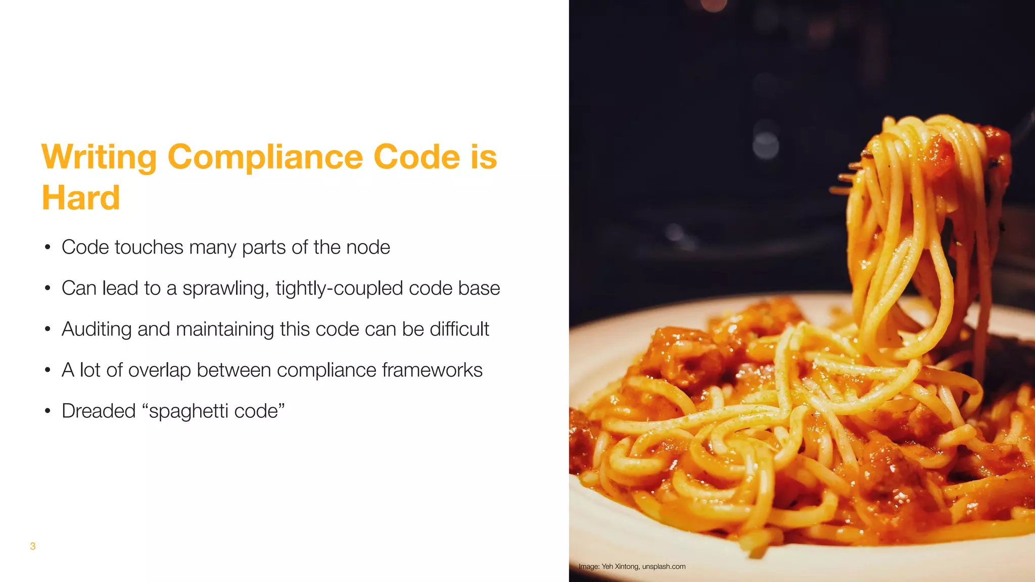 3
Writing Compliance Code is
Hard
• Code touches many parts of the node
• Can lead to a sprawling, tightly-coupled code base
• Auditing and maintaining this code can be diﬃcult
• A lot of overlap between compliance frameworks
• Dreaded “spaghetti code”
Image: Yeh Xintong, unsplash.com
 