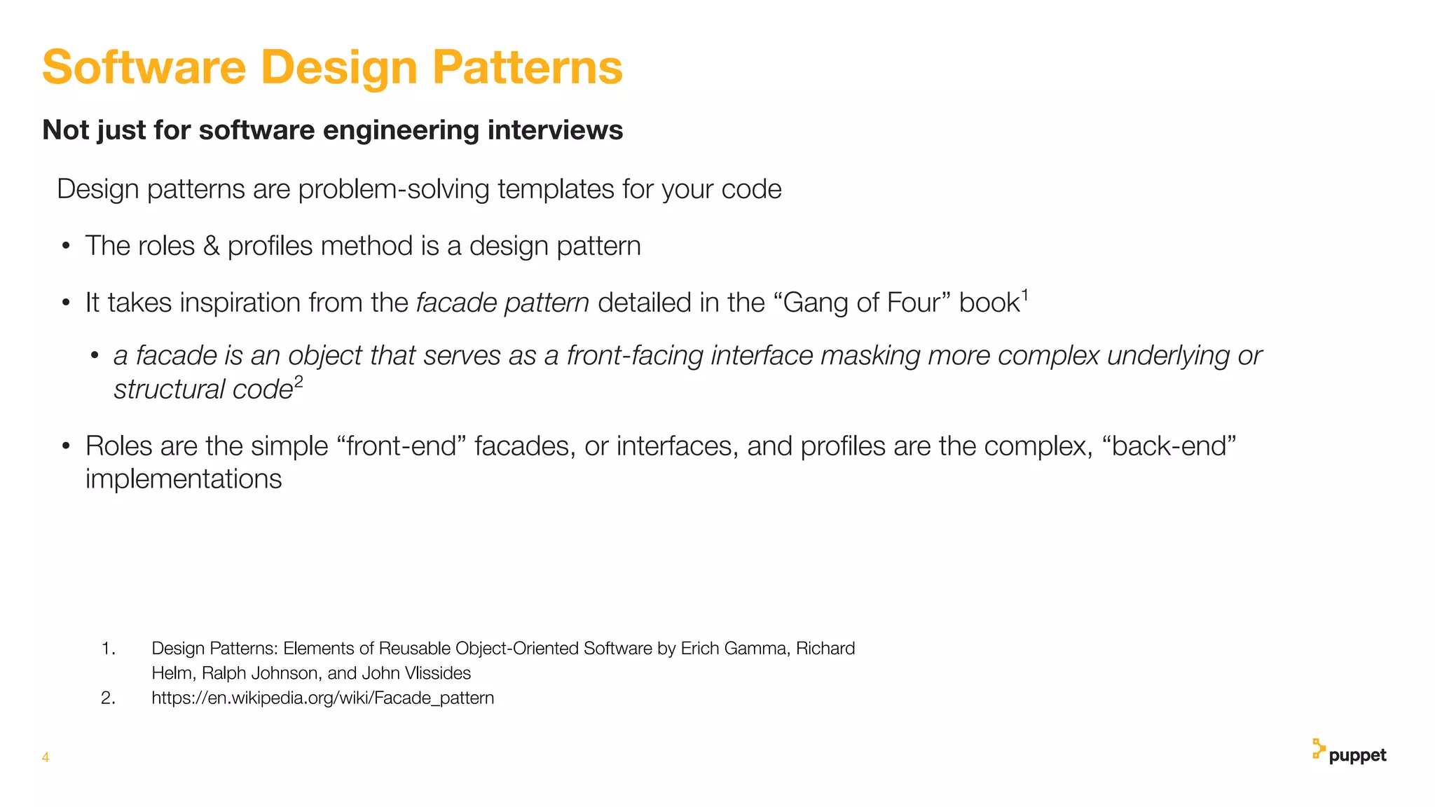 Design patterns are problem-solving templates for your code
• The roles & proﬁles method is a design pattern
• It takes inspiration from the facade pattern detailed in the “Gang of Four” book¹
• a facade is an object that serves as a front-facing interface masking more complex underlying or
structural code²
• Roles are the simple “front-end” facades, or interfaces, and proﬁles are the complex, “back-end”
implementations
4
Not just for software engineering interviews
Software Design Patterns
1. Design Patterns: Elements of Reusable Object-Oriented Software by Erich Gamma, Richard
Helm, Ralph Johnson, and John Vlissides
2. https://en.wikipedia.org/wiki/Facade_pattern
 