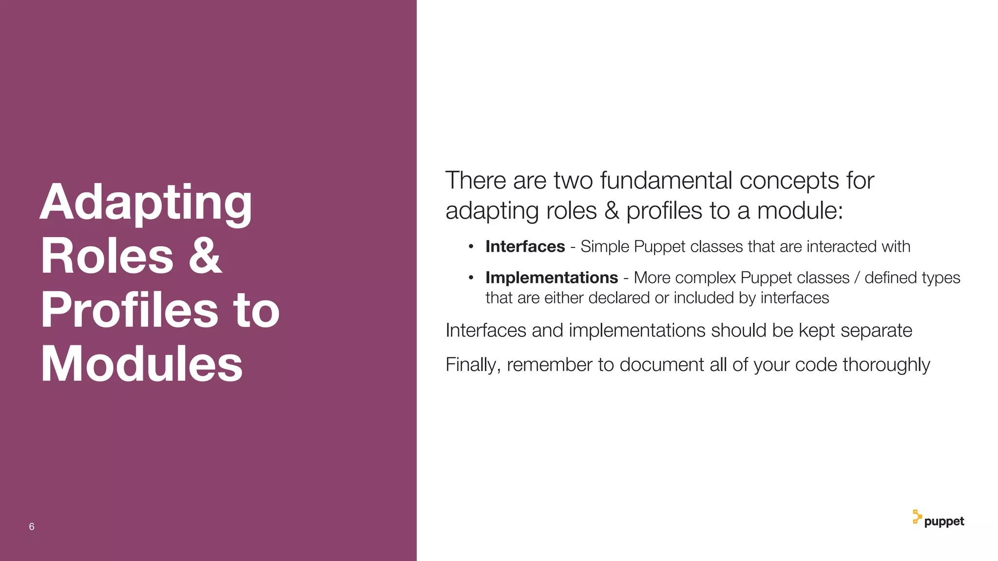 Adapting
Roles &
Proﬁles to
Modules
There are two fundamental concepts for
adapting roles & proﬁles to a module:
• Interfaces - Simple Puppet classes that are interacted with
• Implementations - More complex Puppet classes / deﬁned types
that are either declared or included by interfaces
Interfaces and implementations should be kept separate
Finally, remember to document all of your code thoroughly
6
 