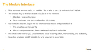 • Now we create an init.pp for our module. I like to refer to init.pp as the module interface
• The simplest way to do this is to just include all of our interfaces
• Standard Hiera conﬁguration
• No scope issues from resource-like class declarations
• We could also treat init.pp just like our other interface classes and parameterize it
• This simpliﬁes our Hiera conﬁg
• We can conﬁgure our compliance module entirely from the classiﬁer
• Use what works best for you. Experiment and focus on conﬁguration, maintainability, and auditability.
• Keep it as simple as feasibly possible for what you want to accomplish
13
The Module Interface
 