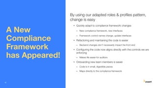 A New
Compliance
Framework
has Appeared!
By using our adapted roles & proﬁles pattern,
change is easy
• Quickly adapt to compliance framework changes
– New compliance framework, new interfaces
– Framework control names change, update interfaces
• Refactoring and maintaining the code is easier
– Backend changes don’t necessarily impact the front end
• Conﬁguring the code now aligns directly with the controls we are
enforcing
– Makes life easier for auditors
• Onboarding new team members is easier
– Code is in small, digestible pieces
– Maps directly to the compliance framework
15
 