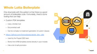 16
Whole Lotta Boilerplate
One downside with this pattern is that there is a good
amount of boilerplate code. Fortunately, there’s some
tooling that can help:
• Custom PDK templates
– Uses a familiar tool
– Documented well
– Can be complex to implement generation of custom classes
• https://github.com/hsnodgrass/abide_dev_utils
– Used by the Puppet SSE team
– Works from ERB templates stored directly in your module
– I like a bit of self-promotion
 