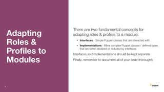Adapting
Roles &
Proﬁles to
Modules
There are two fundamental concepts for
adapting roles & proﬁles to a module:
• Interfaces - Simple Puppet classes that are interacted with
• Implementations - More complex Puppet classes / deﬁned types
that are either declared or included by interfaces
Interfaces and implementations should be kept separate
Finally, remember to document all of your code thoroughly
6
 