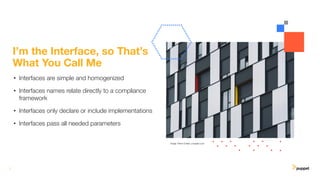 7
I’m the Interface, so That’s
What You Call Me
• Interfaces are simple and homogenized
• Interfaces names relate directly to a compliance
framework
• Interfaces only declare or include implementations
• Interfaces pass all needed parameters
Image: Pierre Chatel, unsplash.com
 