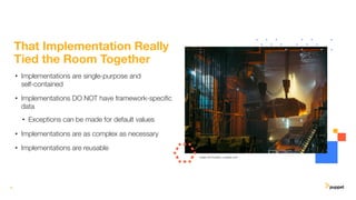 8
That Implementation Really
Tied the Room Together
• Implementations are single-purpose and
self-contained
• Implementations DO NOT have framework-speciﬁc
data
• Exceptions can be made for default values
• Implementations are as complex as necessary
• Implementations are reusable
Image: Ant Rozetsky, unsplash.com
 