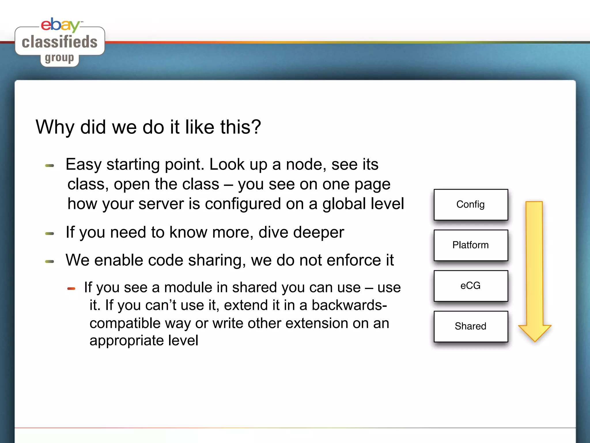 Why did we do it like this?
 !    Easy starting point. Look up a node, see its
      class, open the class – you see on one page
      how your server is configured on a global level            Conﬁg


 !    If you need to know more, dive deeper
                                                                 Platform
 !    We enable code sharing, we do not enforce it
      !    If you see a module in shared you can use – use        eCG

            it. If you can’t use it, extend it in a backwards-
            compatible way or write other extension on an        Shared
            appropriate level
 