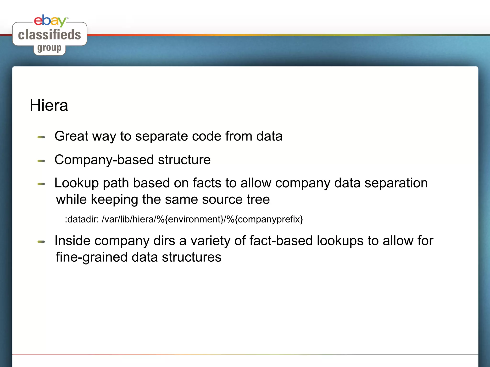 Hiera
 !    Great way to separate code from data
 !    Company-based structure
 !    Lookup path based on facts to allow company data separation
      while keeping the same source tree
       :datadir: /var/lib/hiera/%{environment}/%{companyprefix}

 !    Inside company dirs a variety of fact-based lookups to allow for
      fine-grained data structures
 