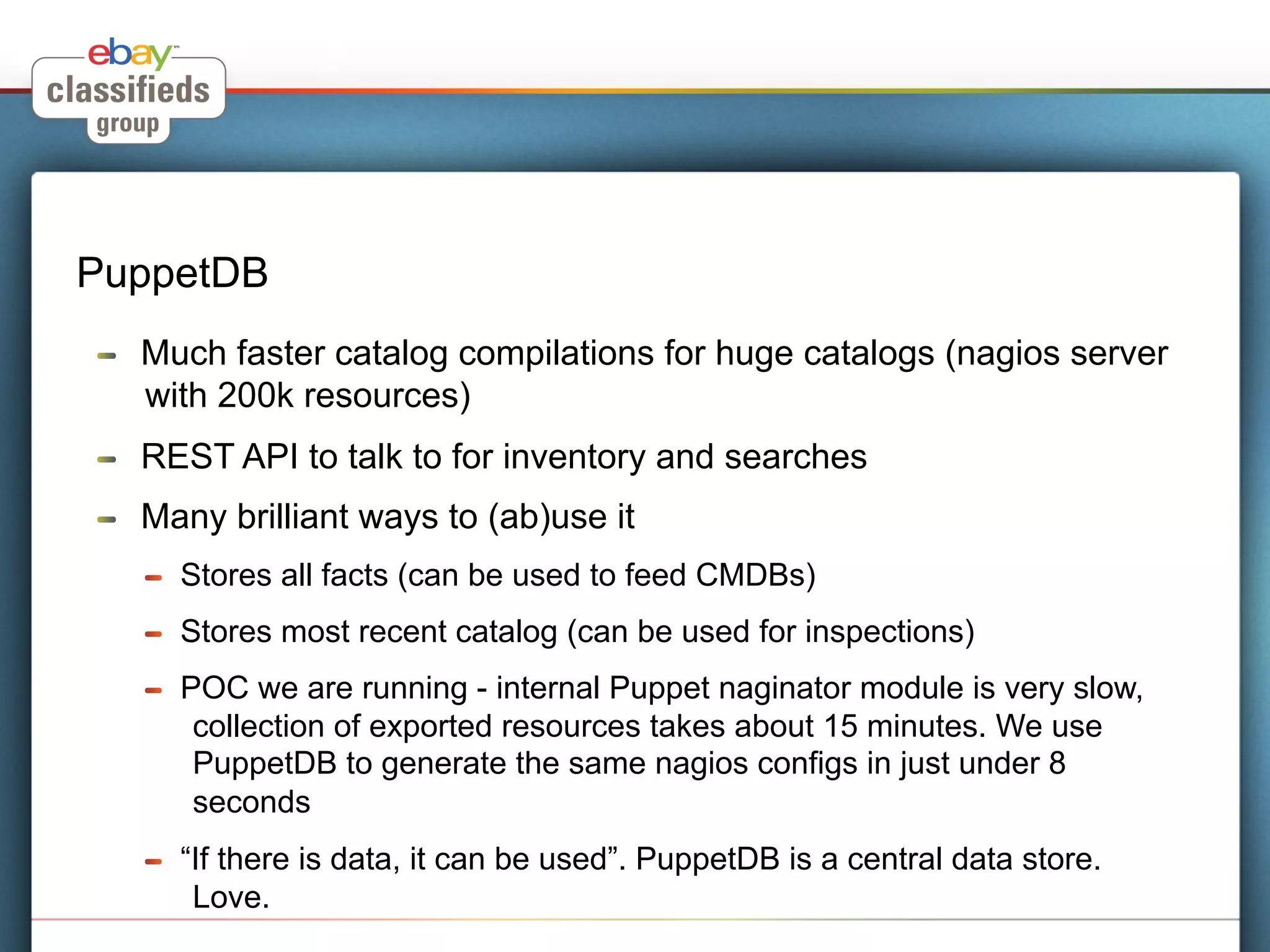 PuppetDB
!    Much faster catalog compilations for huge catalogs (nagios server
     with 200k resources)
!    REST API to talk to for inventory and searches
!    Many brilliant ways to (ab)use it
     !    Stores all facts (can be used to feed CMDBs)
     !    Stores most recent catalog (can be used for inspections)
     !    POC we are running - internal Puppet naginator module is very slow,
           collection of exported resources takes about 15 minutes. We use
           PuppetDB to generate the same nagios configs in just under 8
           seconds
     !    “If there is data, it can be used”. PuppetDB is a central data store.
           Love.
 