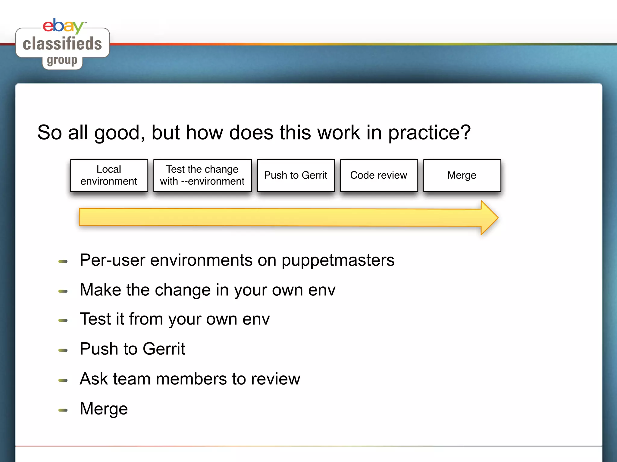 So all good, but how does this work in practice?
          Local       Test the change
                                          Push to Gerrit   Code review   Merge
       environment   with --environment




  !    Per-user environments on puppetmasters
  !    Make the change in your own env
  !    Test it from your own env
  !    Push to Gerrit
  !    Ask team members to review
  !    Merge
 